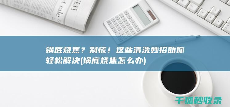 锅底烧焦？别慌！这些清洗妙招助你轻松解决 (锅底烧焦怎么办)
