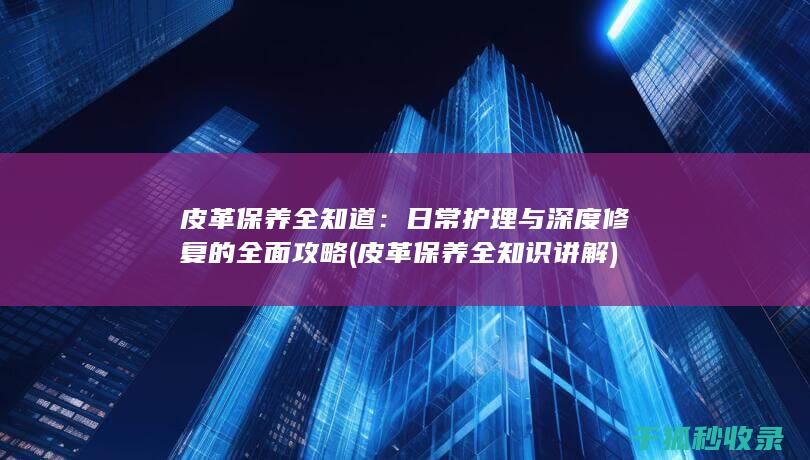 皮革保养全知道：日常护理与深度修复的全面攻略 (皮革保养全知识讲解)