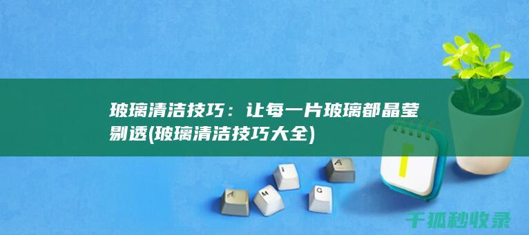 玻璃清洁技巧：让每一片玻璃都晶莹剔透 (玻璃清洁技巧大全)