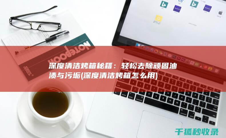 深度清洁烤箱秘籍：轻松去除顽固油渍与污垢 (深度清洁烤箱怎么用)