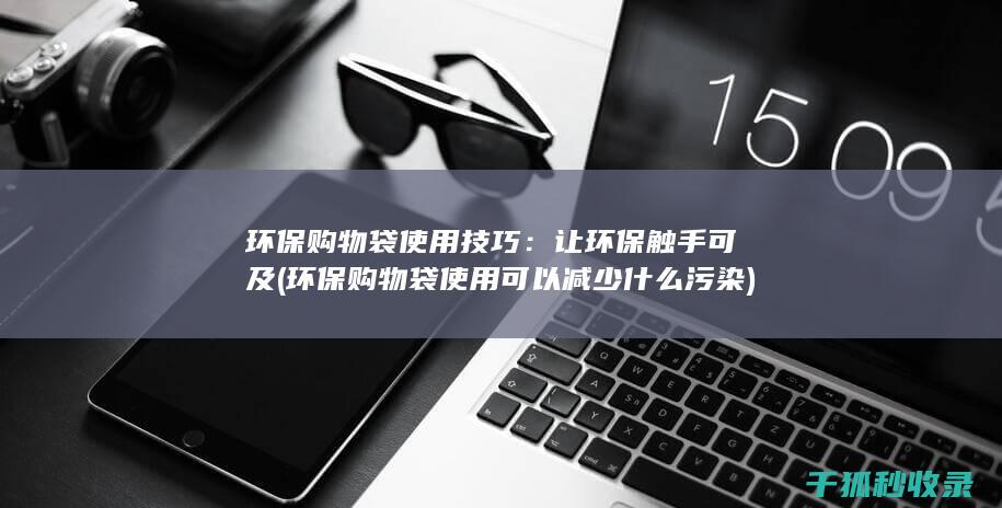 环保购物袋使用技巧：让环保触手可及 (环保购物袋使用可以减少什么污染)