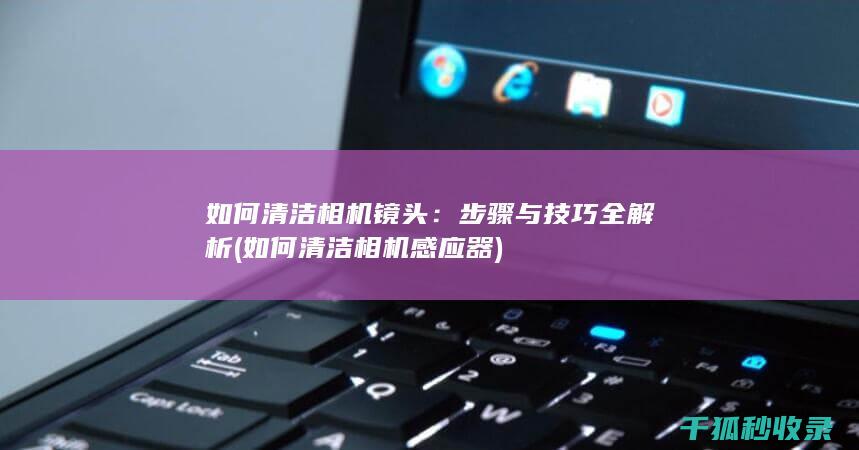 如何清洁相机镜头：步骤与技巧全解析 (如何清洁相机感应器)