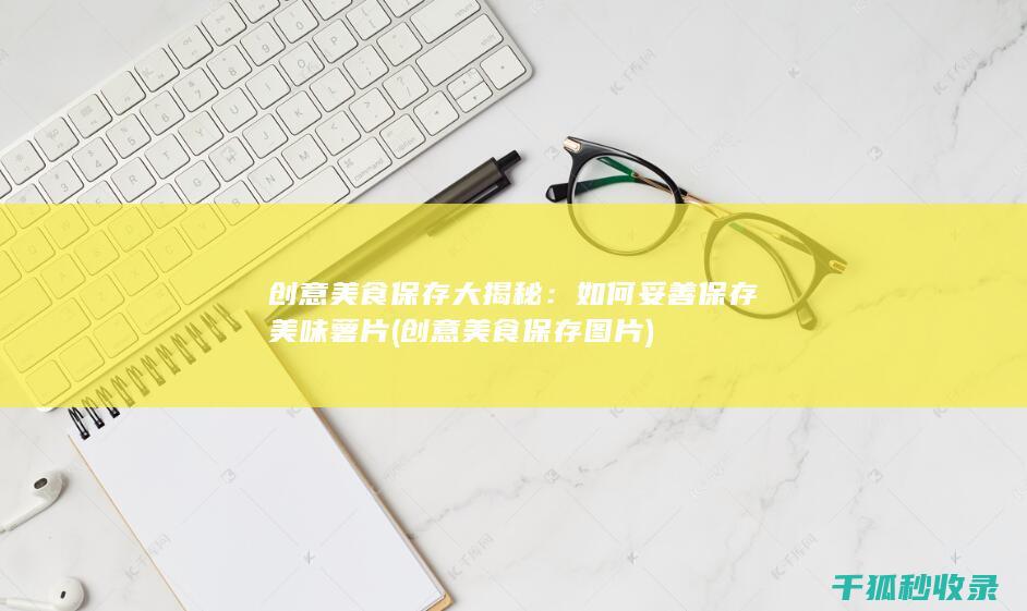 创意美食保存大揭秘：如何妥善保存美味薯片 (创意美食保存图片)