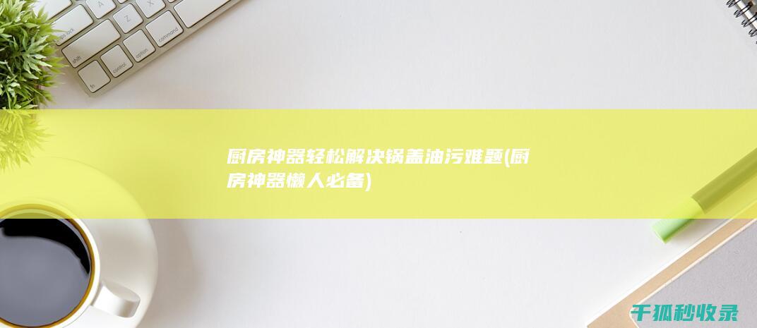 厨房神器轻松解决锅盖油污难题 (厨房神器 懒人必备)