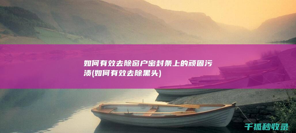 如何有效去除窗户密封条上的顽固污渍 (如何有效去除黑头)