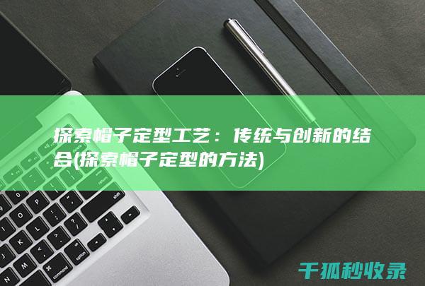 探索帽子定型工艺：传统与创新的结合 (探索帽子定型的方法)
