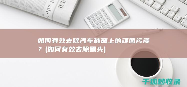 如何有效去除汽车玻璃上的顽固污渍？ (如何有效去除黑头)