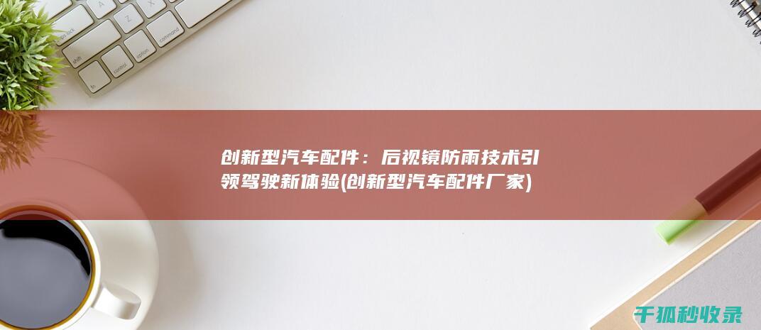 创新型汽车配件：后视镜防雨技术引领驾驶新体验 (创新型汽车配件厂家)