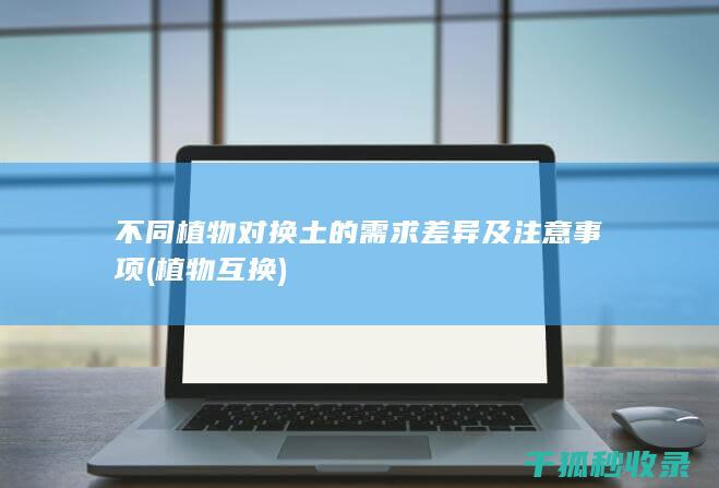 不同植物对换土的需求差异及注意事项 (植物互换)