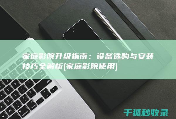 家庭影院升级指南：设备选购与安装技巧全解析 (家庭影院使用)