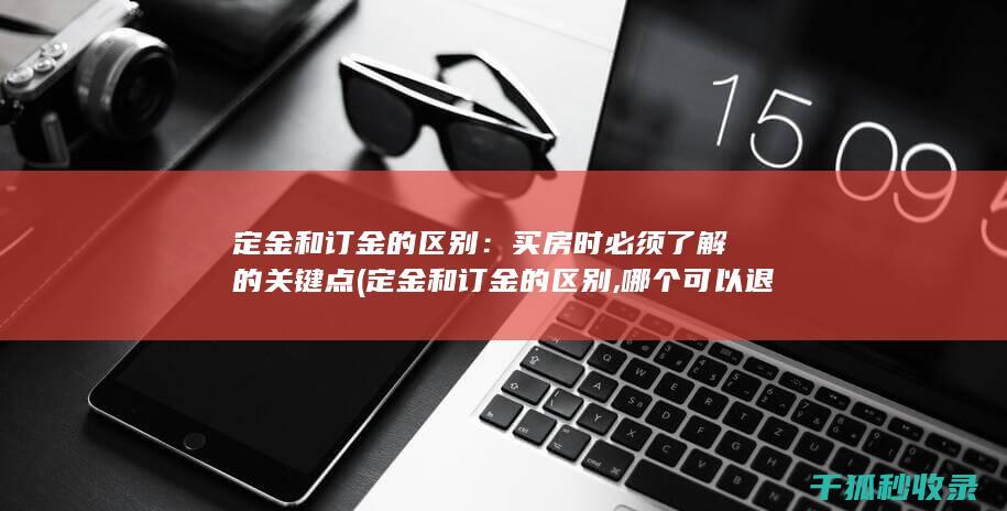 定金和订金的区别：买房时必须了解的关键点 (定金和订金的区别,哪个可以退还)