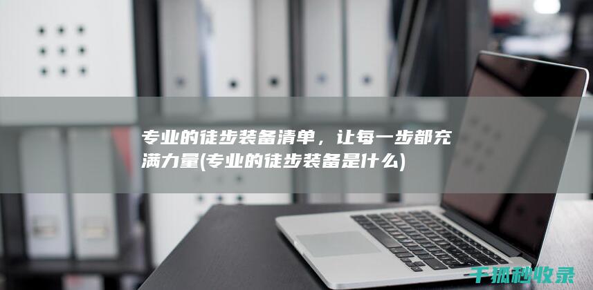 专业的徒步装备清单，让每一步都充满力量 (专业的徒步装备是什么)