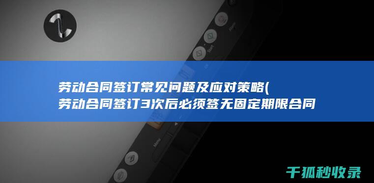 劳动合同签订常见问题及应对策略 (劳动合同签订3次后必须签无固定期限合同吗)