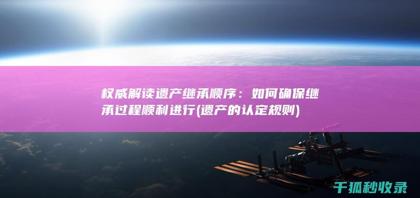 权威解读遗产继承顺序：如何确保继承过程顺利进行 (遗产的认定规则)